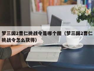 梦三国2曹仁挑战令是哪个图（梦三国2曹仁挑战令怎么获得）