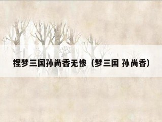 捏梦三国孙尚香无惨（梦三国 孙尚香）