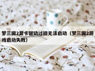 梦三国2显卡驱动过旧无法启动（梦三国2游戏启动失败）