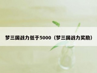 梦三国战力低于5000（梦三国战力奖励）