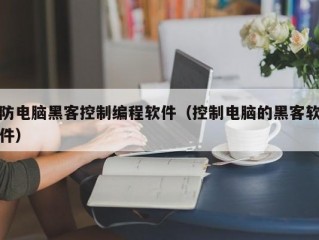 防电脑黑客控制编程软件（控制电脑的黑客软件）