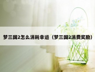 梦三国2怎么消耗幸运（梦三国2消费奖励）