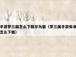 手游梦三国怎么下载华为版（梦三国手游安卓怎么下载）