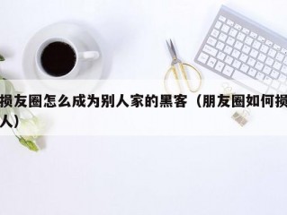 损友圈怎么成为别人家的黑客（朋友圈如何损人）