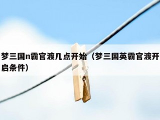 梦三国n霸官渡几点开始（梦三国英霸官渡开启条件）