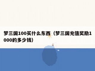 梦三国100买什么东西（梦三国充值奖励1000的多少钱）