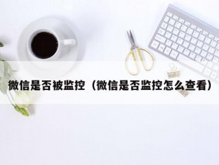 微信是否被监控（微信是否监控怎么查看）