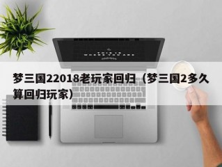 梦三国22018老玩家回归（梦三国2多久算回归玩家）