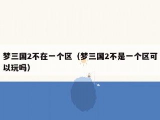 梦三国2不在一个区（梦三国2不是一个区可以玩吗）