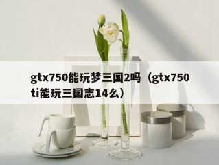 gtx750能玩梦三国2吗（gtx750ti能玩三国志14么）