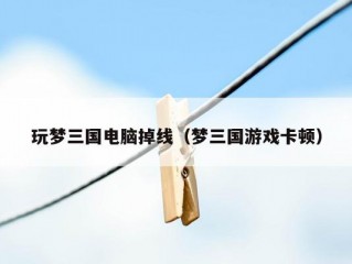 玩梦三国电脑掉线（梦三国游戏卡顿）