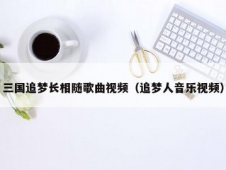 三国追梦长相随歌曲视频（追梦人音乐视频）