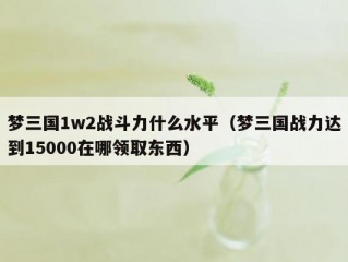 梦三国1w2战斗力什么水平（梦三国战力达到15000在哪领取东西）