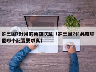 梦三国2好用的英雄联盟（梦三国2和英雄联盟哪个配置要求高）