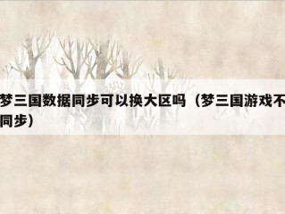 梦三国数据同步可以换大区吗（梦三国游戏不同步）