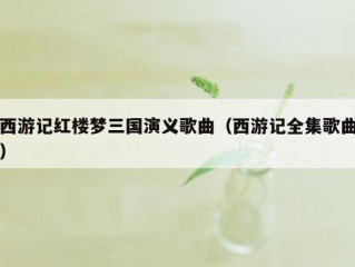 西游记红楼梦三国演义歌曲（西游记全集歌曲）