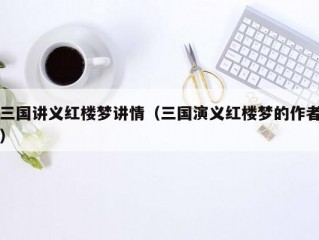 三国讲义红楼梦讲情（三国演义红楼梦的作者）