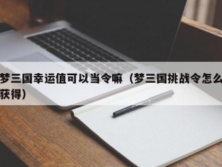 梦三国幸运值可以当令嘛（梦三国挑战令怎么获得）