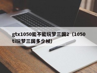 gtx1050能不能玩梦三国2（1050ti玩梦三国多少帧）