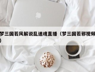 梦三国若风解说乱迷魂直播（梦三国若邪视频）