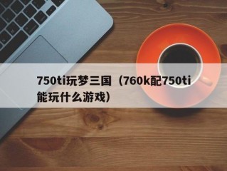 750ti玩梦三国（760k配750ti能玩什么游戏）