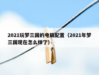 2021玩梦三国的电脑配置（2021年梦三国现在怎么样了）