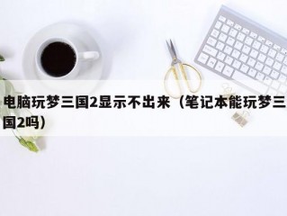 电脑玩梦三国2显示不出来（笔记本能玩梦三国2吗）