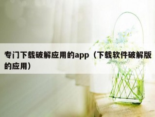 专门下载破解应用的app（下载软件破解版的应用）