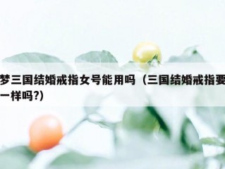 梦三国结婚戒指女号能用吗（三国结婚戒指要一样吗?）