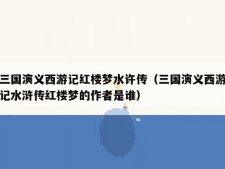 三国演义西游记红楼梦水许传（三国演义西游记水浒传红楼梦的作者是谁）