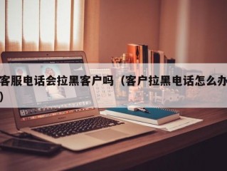 客服电话会拉黑客户吗（客户拉黑电话怎么办）