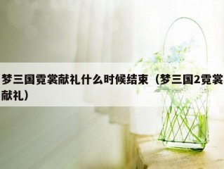 梦三国霓裳献礼什么时候结束（梦三国2霓裳献礼）