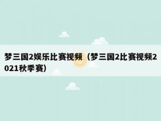 梦三国2娱乐比赛视频（梦三国2比赛视频2021秋季赛）