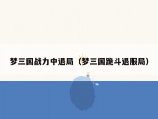 梦三国战力中退局（梦三国跪斗退服局）