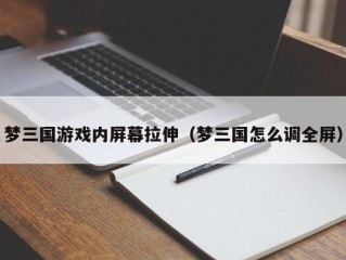 梦三国游戏内屏幕拉伸（梦三国怎么调全屏）