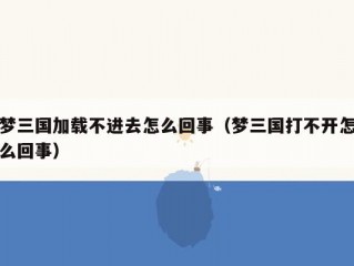 梦三国加载不进去怎么回事（梦三国打不开怎么回事）