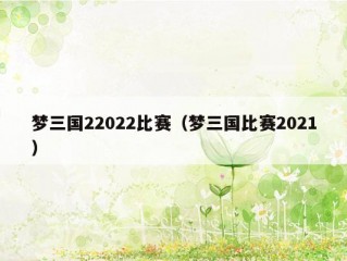 梦三国22022比赛（梦三国比赛2021）